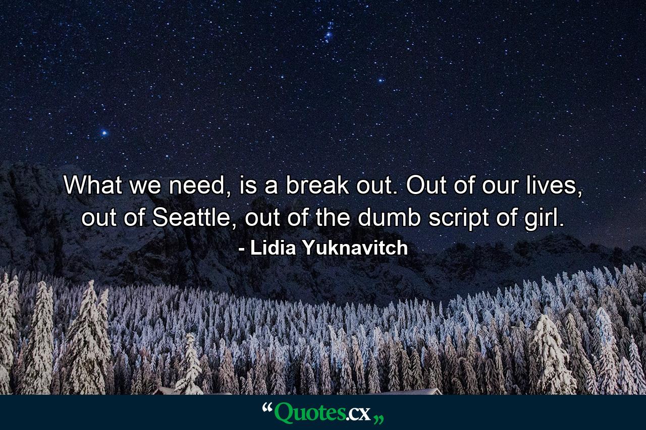 What we need, is a break out. Out of our lives, out of Seattle, out of the dumb script of girl. - Quote by Lidia Yuknavitch