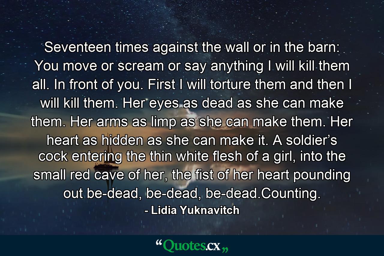 Seventeen times against the wall or in the barn: You move or scream or say anything I will kill them all. In front of you. First I will torture them and then I will kill them. Her eyes as dead as she can make them. Her arms as limp as she can make them. Her heart as hidden as she can make it. A soldier’s cock entering the thin white flesh of a girl, into the small red cave of her, the fist of her heart pounding out be-dead, be-dead, be-dead.Counting. - Quote by Lidia Yuknavitch