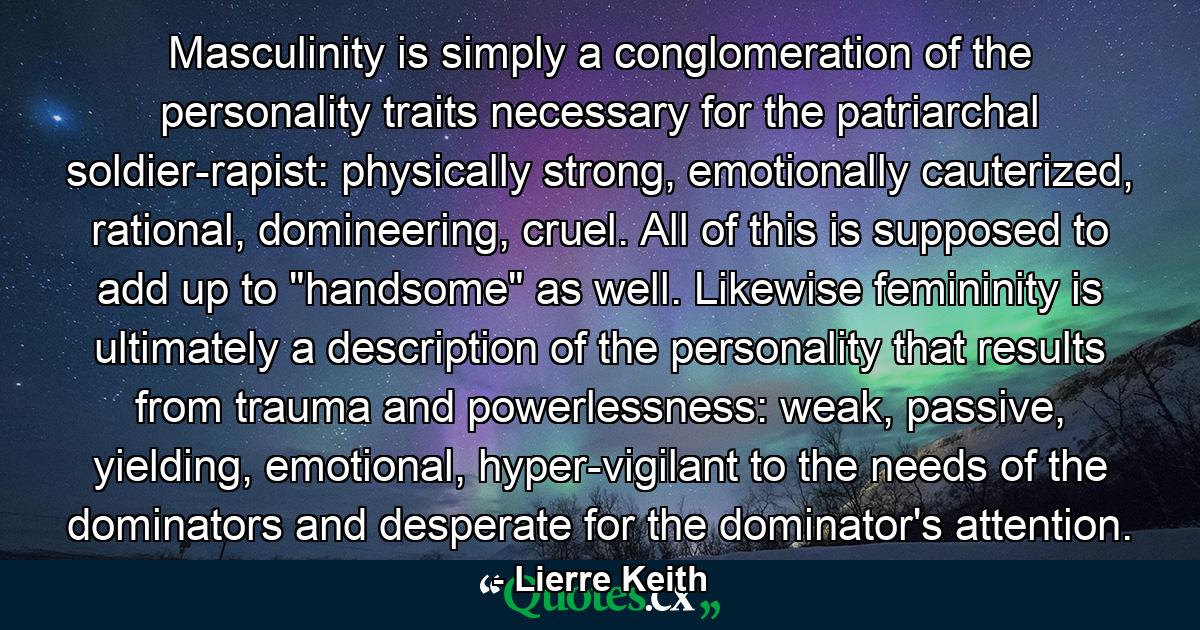 Masculinity is simply a conglomeration of the personality traits necessary for the patriarchal soldier-rapist: physically strong, emotionally cauterized, rational, domineering, cruel. All of this is supposed to add up to 