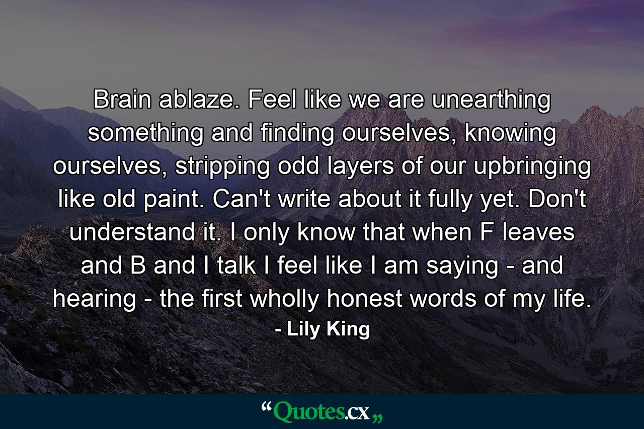 Brain ablaze. Feel like we are unearthing something and finding ourselves, knowing ourselves, stripping odd layers of our upbringing like old paint. Can't write about it fully yet. Don't understand it. I only know that when F leaves and B and I talk I feel like I am saying - and hearing - the first wholly honest words of my life. - Quote by Lily King