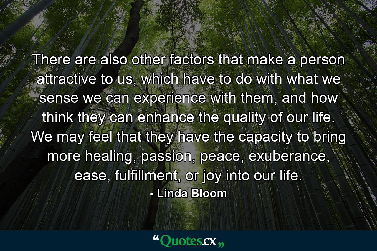 There are also other factors that make a person attractive to us, which have to do with what we sense we can experience with them, and how think they can enhance the quality of our life. We may feel that they have the capacity to bring more healing, passion, peace, exuberance, ease, fulfillment, or joy into our life. - Quote by Linda Bloom