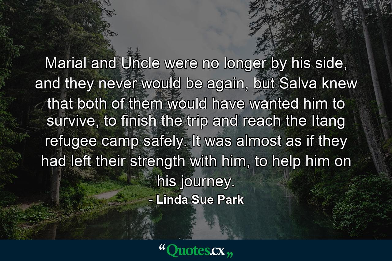 Marial and Uncle were no longer by his side, and they never would be again, but Salva knew that both of them would have wanted him to survive, to finish the trip and reach the Itang refugee camp safely. It was almost as if they had left their strength with him, to help him on his journey. - Quote by Linda Sue Park