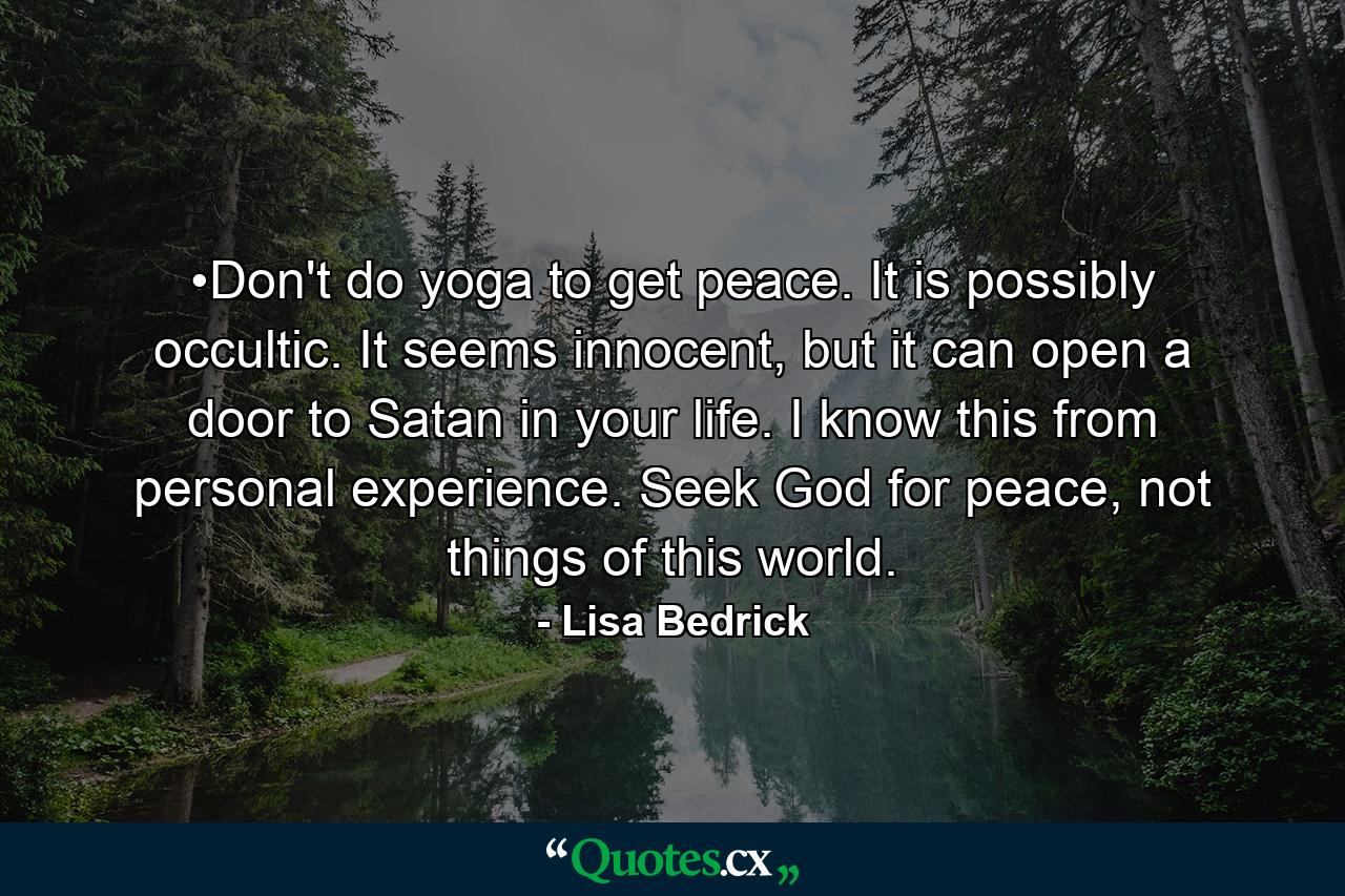 •Don't do yoga to get peace. It is possibly occultic. It seems innocent, but it can open a door to Satan in your life. I know this from personal experience. Seek God for peace, not things of this world. - Quote by Lisa Bedrick