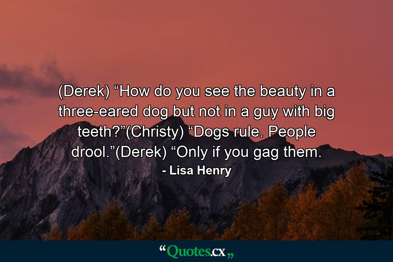 (Derek) “How do you see the beauty in a three-eared dog but not in a guy with big teeth?”(Christy) “Dogs rule. People drool.”(Derek) “Only if you gag them. - Quote by Lisa Henry