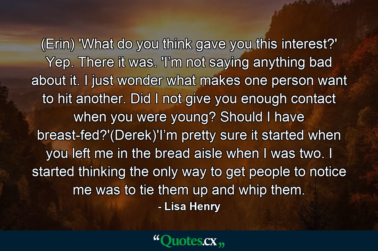 (Erin) 'What do you think gave you this interest?' Yep. There it was. 'I’m not saying anything bad about it. I just wonder what makes one person want to hit another. Did I not give you enough contact when you were young? Should I have breast-fed?'(Derek)'I’m pretty sure it started when you left me in the bread aisle when I was two. I started thinking the only way to get people to notice me was to tie them up and whip them. - Quote by Lisa Henry