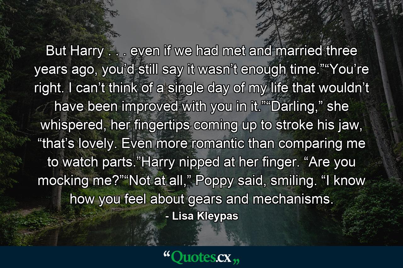 But Harry . . . even if we had met and married three years ago, you’d still say it wasn’t enough time.”“You’re right. I can’t think of a single day of my life that wouldn’t have been improved with you in it.”“Darling,” she whispered, her fingertips coming up to stroke his jaw, “that’s lovely. Even more romantic than comparing me to watch parts.”Harry nipped at her finger. “Are you mocking me?”“Not at all,” Poppy said, smiling. “I know how you feel about gears and mechanisms. - Quote by Lisa Kleypas