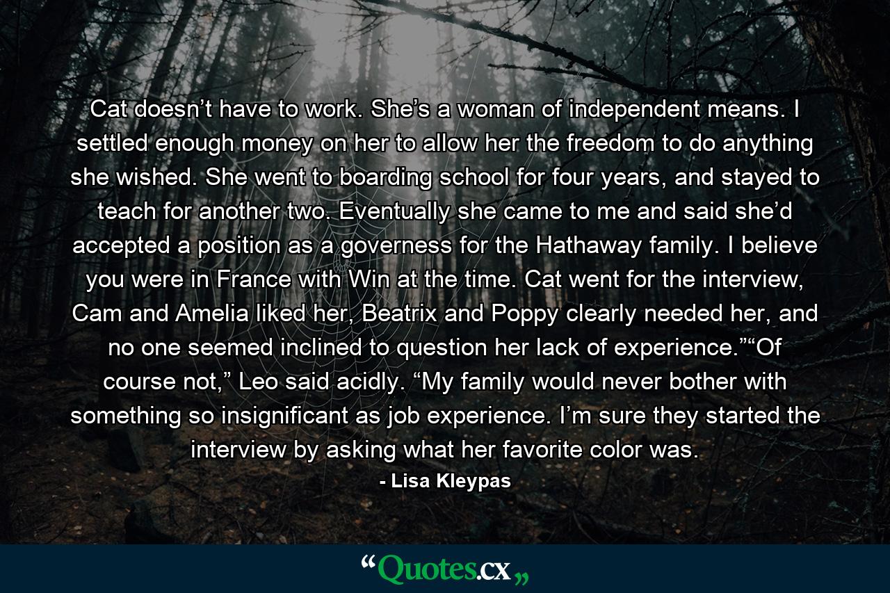 Cat doesn’t have to work. She’s a woman of independent means. I settled enough money on her to allow her the freedom to do anything she wished. She went to boarding school for four years, and stayed to teach for another two. Eventually she came to me and said she’d accepted a position as a governess for the Hathaway family. I believe you were in France with Win at the time. Cat went for the interview, Cam and Amelia liked her, Beatrix and Poppy clearly needed her, and no one seemed inclined to question her lack of experience.”“Of course not,” Leo said acidly. “My family would never bother with something so insignificant as job experience. I’m sure they started the interview by asking what her favorite color was. - Quote by Lisa Kleypas