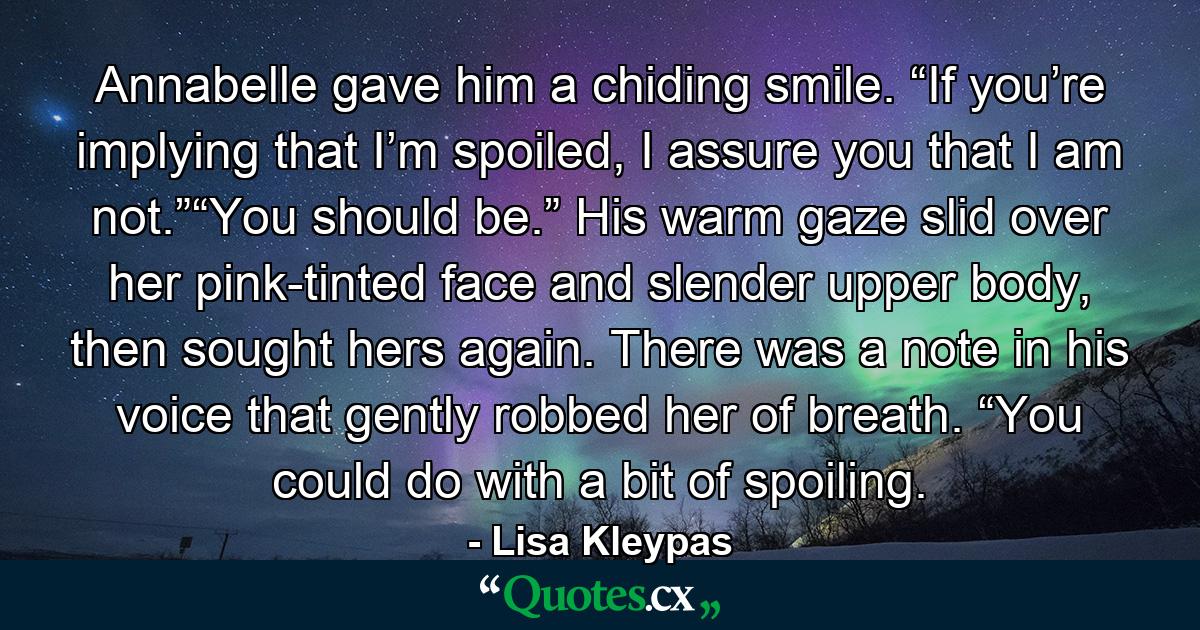 Annabelle gave him a chiding smile. “If you’re implying that I’m spoiled, I assure you that I am not.”“You should be.” His warm gaze slid over her pink-tinted face and slender upper body, then sought hers again. There was a note in his voice that gently robbed her of breath. “You could do with a bit of spoiling. - Quote by Lisa Kleypas