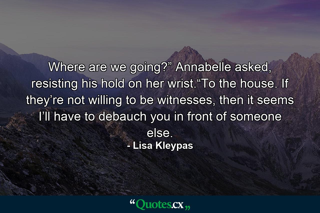 Where are we going?” Annabelle asked, resisting his hold on her wrist.“To the house. If they’re not willing to be witnesses, then it seems I’ll have to debauch you in front of someone else. - Quote by Lisa Kleypas