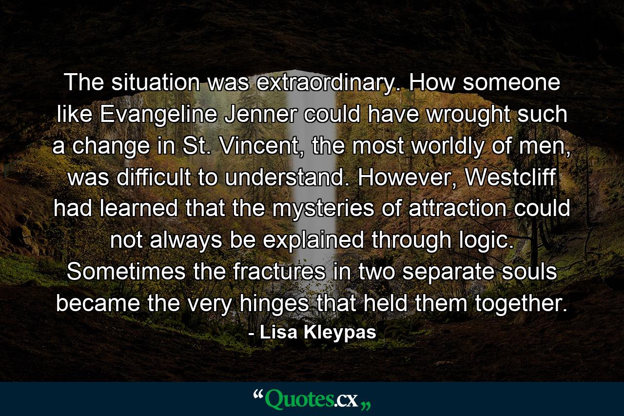 The situation was extraordinary. How someone like Evangeline Jenner could have wrought such a change in St. Vincent, the most worldly of men, was difficult to understand. However, Westcliff had learned that the mysteries of attraction could not always be explained through logic. Sometimes the fractures in two separate souls became the very hinges that held them together. - Quote by Lisa Kleypas