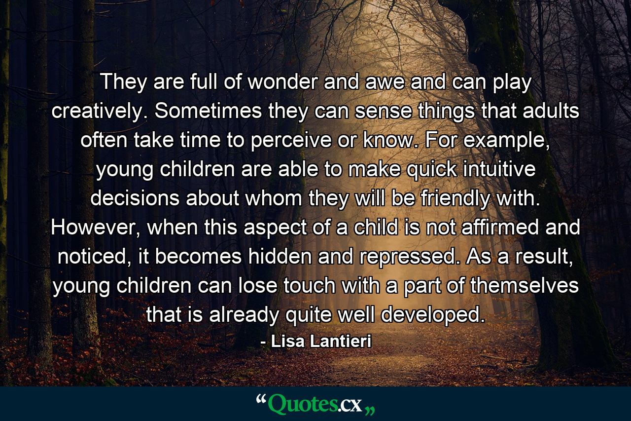 They are full of wonder and awe and can play creatively. Sometimes they can sense things that adults often take time to perceive or know. For example, young children are able to make quick intuitive decisions about whom they will be friendly with. However, when this aspect of a child is not affirmed and noticed, it becomes hidden and repressed. As a result, young children can lose touch with a part of themselves that is already quite well developed. - Quote by Lisa Lantieri