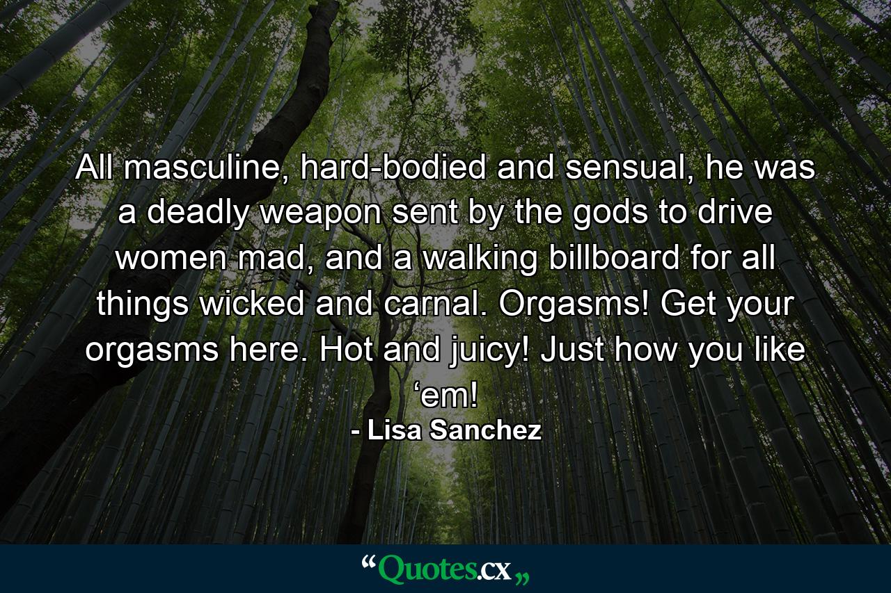 All masculine, hard-bodied and sensual, he was a deadly weapon sent by the gods to drive women mad, and a walking billboard for all things wicked and carnal. Orgasms! Get your orgasms here. Hot and juicy! Just how you like ‘em! - Quote by Lisa Sanchez