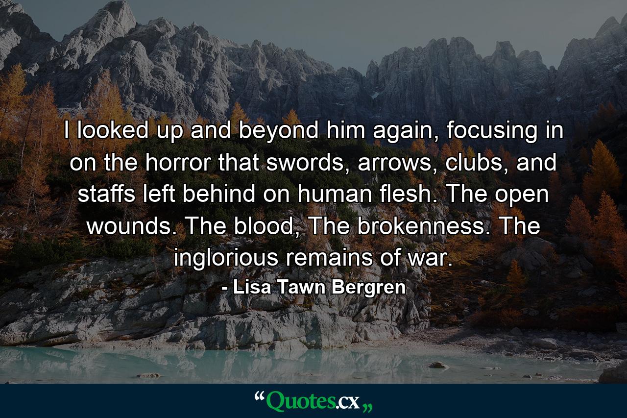 I looked up and beyond him again, focusing in on the horror that swords, arrows, clubs, and staffs left behind on human flesh. The open wounds. The blood, The brokenness. The inglorious remains of war. - Quote by Lisa Tawn Bergren