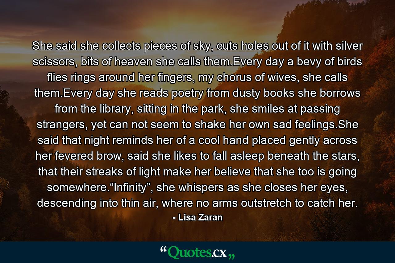 She said she collects pieces of sky, cuts holes out of it with silver scissors, bits of heaven she calls them.Every day a bevy of birds flies rings around her fingers, my chorus of wives, she calls them.Every day she reads poetry from dusty books she borrows from the library, sitting in the park, she smiles at passing strangers, yet can not seem to shake her own sad feelings.She said that night reminds her of a cool hand placed gently across her fevered brow, said she likes to fall asleep beneath the stars, that their streaks of light make her believe that she too is going somewhere.“Infinity”, she whispers as she closes her eyes, descending into thin air, where no arms outstretch to catch her. - Quote by Lisa Zaran
