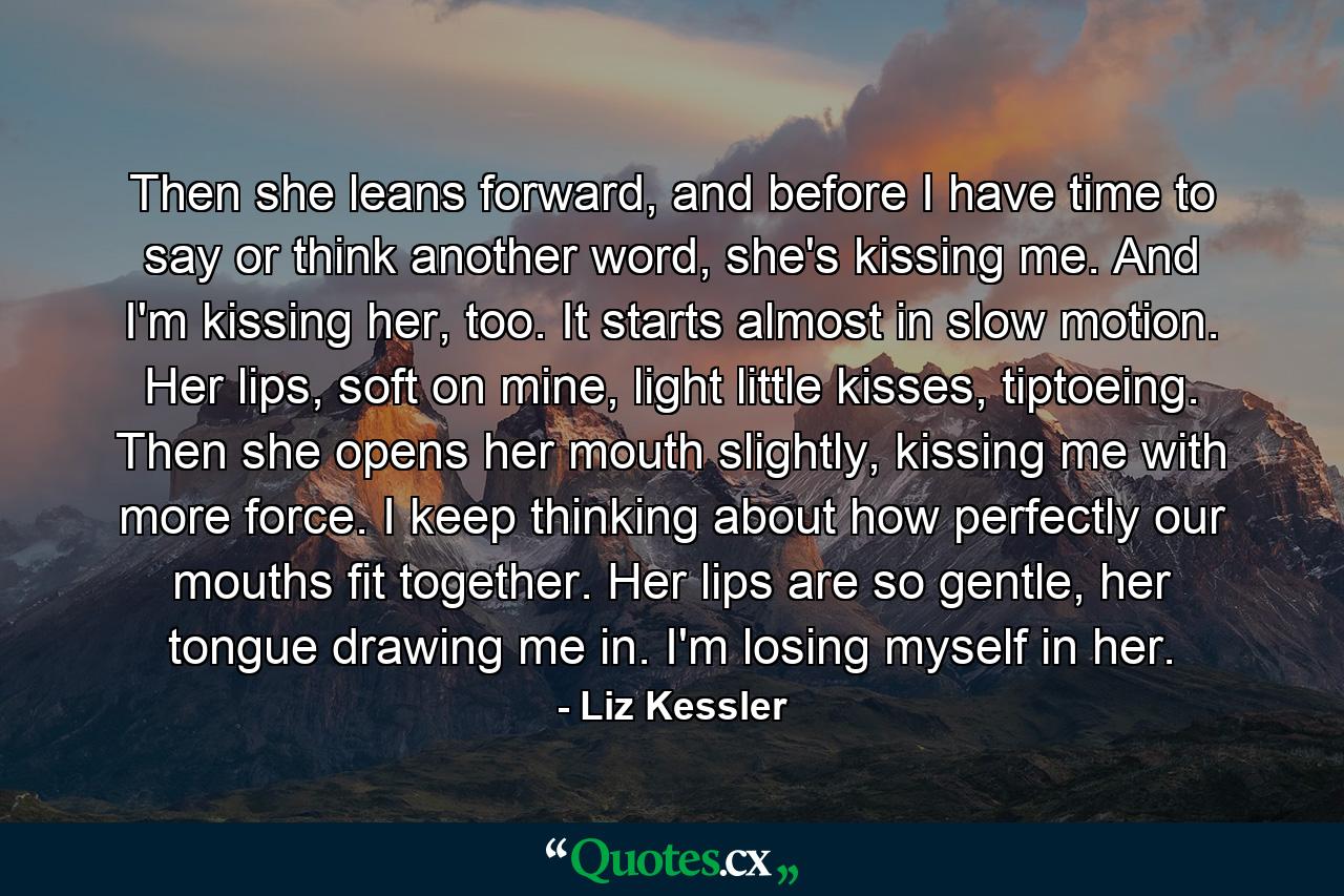 Then she leans forward, and before I have time to say or think another word, she's kissing me. And I'm kissing her, too. It starts almost in slow motion. Her lips, soft on mine, light little kisses, tiptoeing. Then she opens her mouth slightly, kissing me with more force. I keep thinking about how perfectly our mouths fit together. Her lips are so gentle, her tongue drawing me in. I'm losing myself in her. - Quote by Liz Kessler