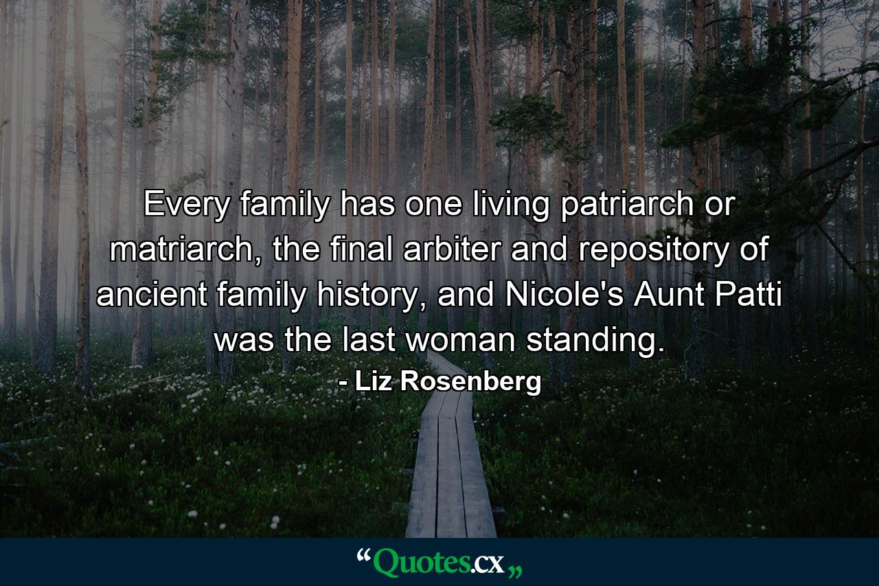 Every family has one living patriarch or matriarch, the final arbiter and repository of ancient family history, and Nicole's Aunt Patti was the last woman standing. - Quote by Liz Rosenberg