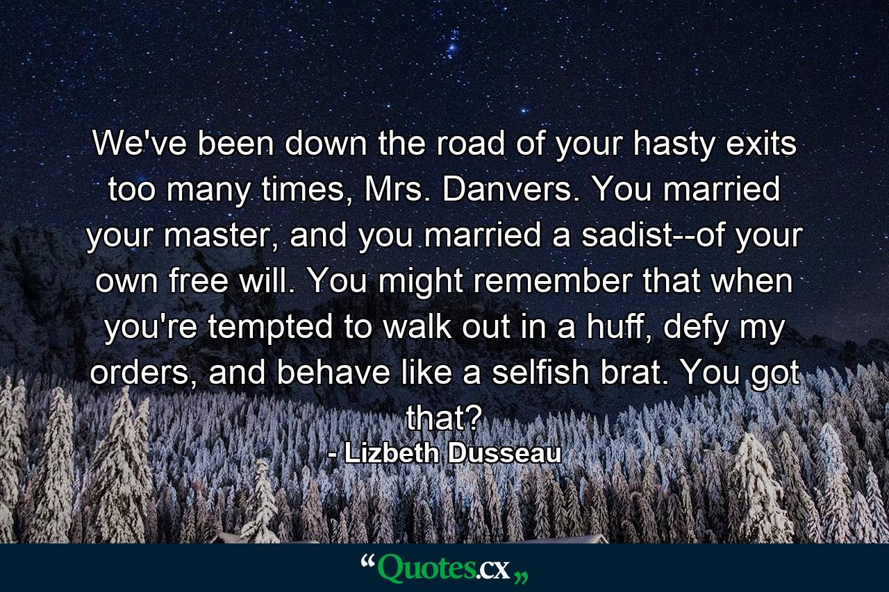 We've been down the road of your hasty exits too many times, Mrs. Danvers. You married your master, and you married a sadist--of your own free will. You might remember that when you're tempted to walk out in a huff, defy my orders, and behave like a selfish brat. You got that? - Quote by Lizbeth Dusseau