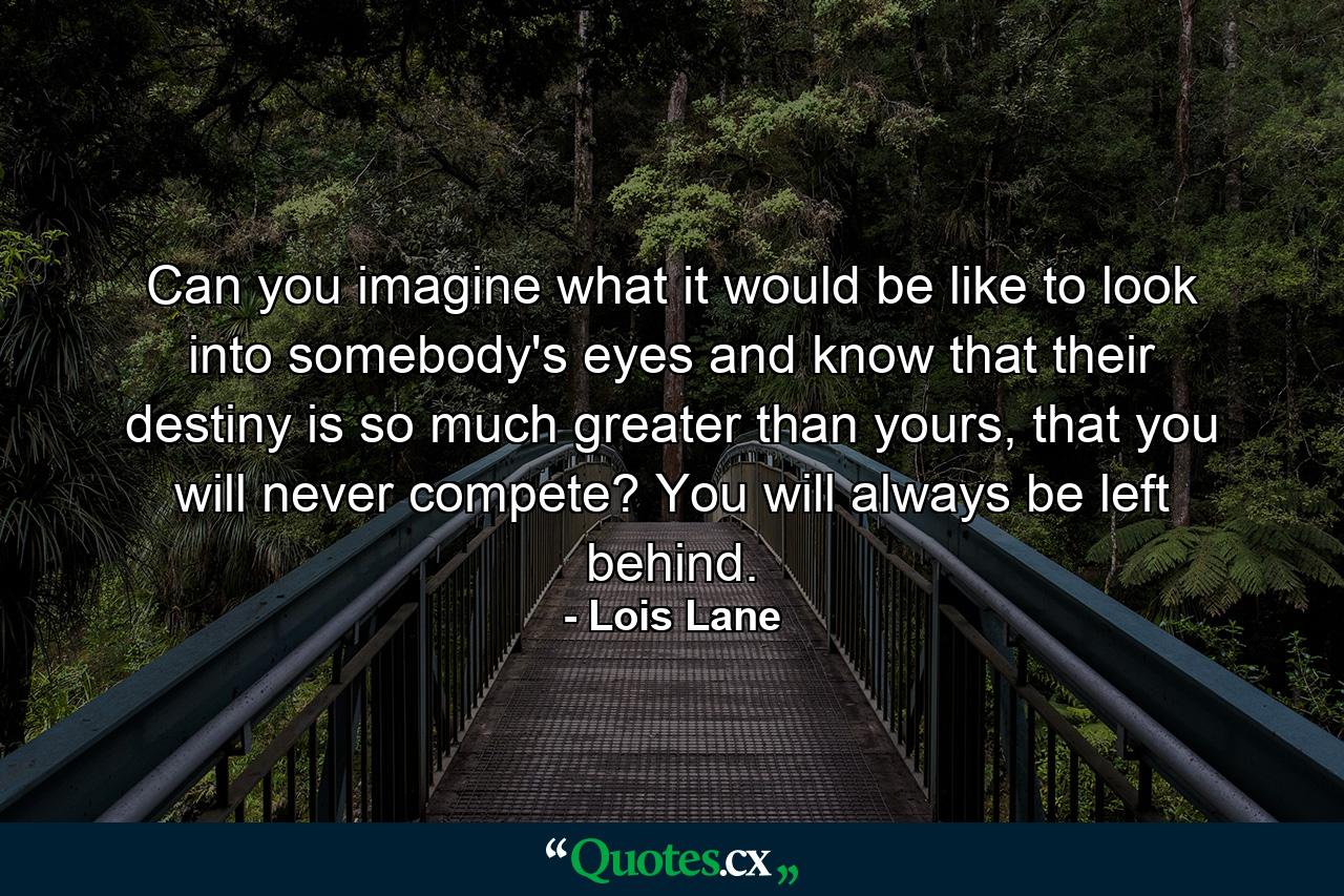 Can you imagine what it would be like to look into somebody's eyes and know that their destiny is so much greater than yours, that you will never compete? You will always be left behind. - Quote by Lois Lane