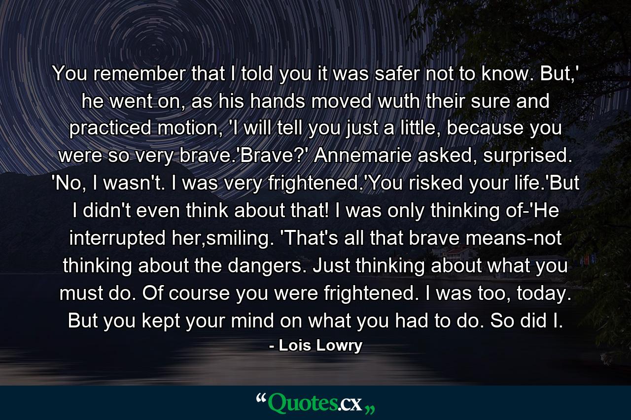 You remember that I told you it was safer not to know. But,' he went on, as his hands moved wuth their sure and practiced motion, 'I will tell you just a little, because you were so very brave.'Brave?' Annemarie asked, surprised. 'No, I wasn't. I was very frightened.'You risked your life.'But I didn't even think about that! I was only thinking of-'He interrupted her,smiling. 'That's all that brave means-not thinking about the dangers. Just thinking about what you must do. Of course you were frightened. I was too, today. But you kept your mind on what you had to do. So did I. - Quote by Lois Lowry