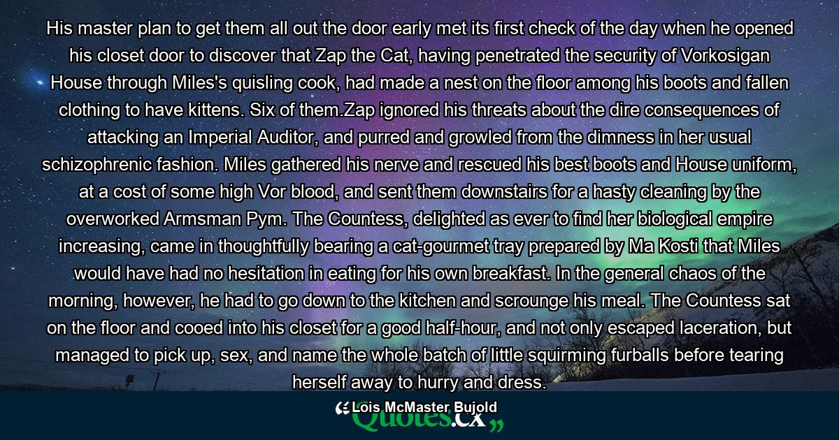 His master plan to get them all out the door early met its first check of the day when he opened his closet door to discover that Zap the Cat, having penetrated the security of Vorkosigan House through Miles's quisling cook, had made a nest on the floor among his boots and fallen clothing to have kittens. Six of them.Zap ignored his threats about the dire consequences of attacking an Imperial Auditor, and purred and growled from the dimness in her usual schizophrenic fashion. Miles gathered his nerve and rescued his best boots and House uniform, at a cost of some high Vor blood, and sent them downstairs for a hasty cleaning by the overworked Armsman Pym. The Countess, delighted as ever to find her biological empire increasing, came in thoughtfully bearing a cat-gourmet tray prepared by Ma Kosti that Miles would have had no hesitation in eating for his own breakfast. In the general chaos of the morning, however, he had to go down to the kitchen and scrounge his meal. The Countess sat on the floor and cooed into his closet for a good half-hour, and not only escaped laceration, but managed to pick up, sex, and name the whole batch of little squirming furballs before tearing herself away to hurry and dress. - Quote by Lois McMaster Bujold