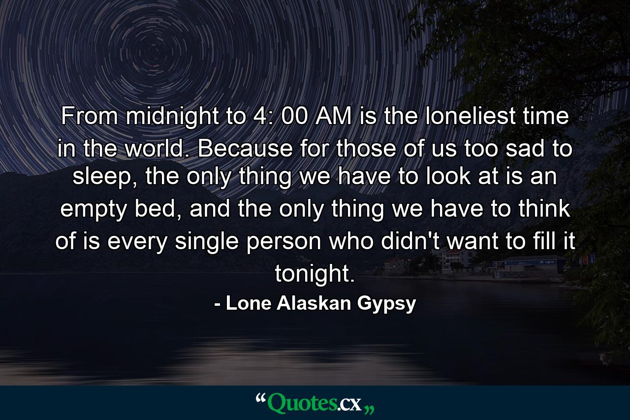 From midnight to 4: 00 AM is the loneliest time in the world. Because for those of us too sad to sleep, the only thing we have to look at is an empty bed, and the only thing we have to think of is every single person who didn't want to fill it tonight. - Quote by Lone Alaskan Gypsy