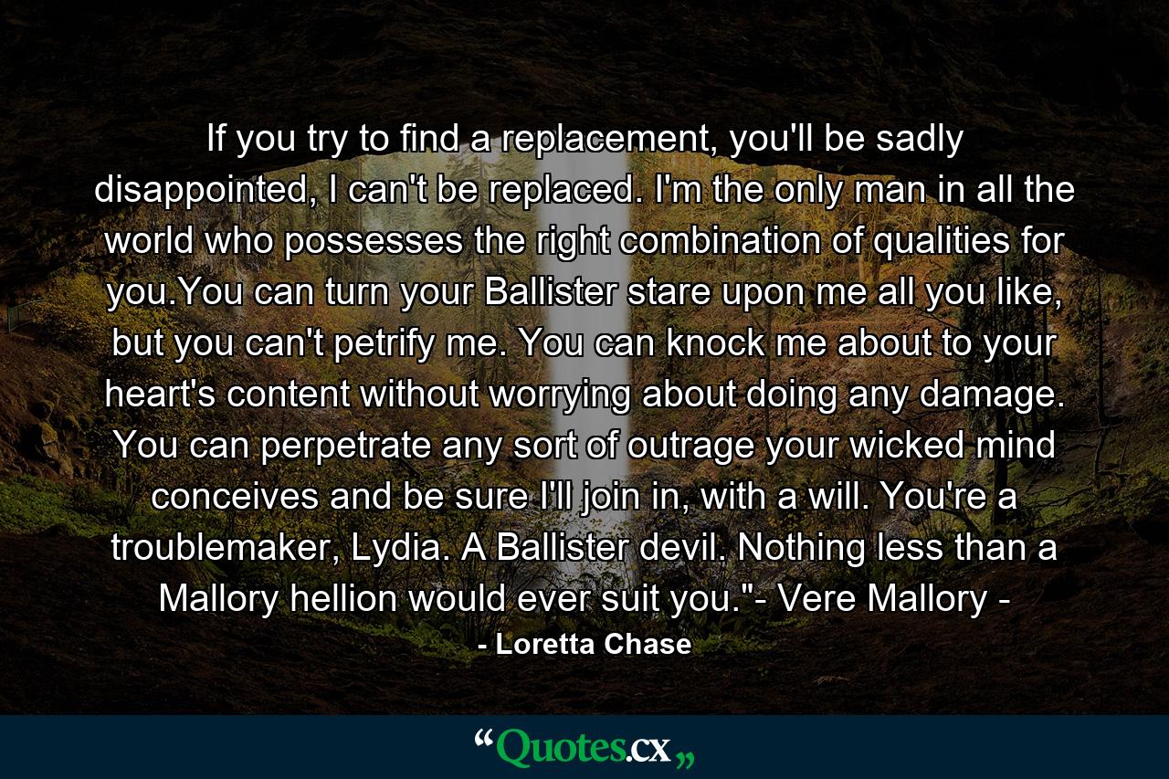 If you try to find a replacement, you'll be sadly disappointed, I can't be replaced. I'm the only man in all the world who possesses the right combination of qualities for you.You can turn your Ballister stare upon me all you like, but you can't petrify me. You can knock me about to your heart's content without worrying about doing any damage. You can perpetrate any sort of outrage your wicked mind conceives and be sure I'll join in, with a will. You're a troublemaker, Lydia. A Ballister devil. Nothing less than a Mallory hellion would ever suit you.