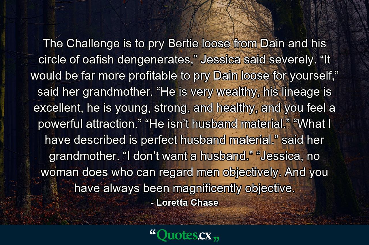 The Challenge is to pry Bertie loose from Dain and his circle of oafish dengenerates,” Jessica said severely. “It would be far more profitable to pry Dain loose for yourself,” said her grandmother. “He is very wealthy, his lineage is excellent, he is young, strong, and healthy, and you feel a powerful attraction.” “He isn’t husband material.” “What I have described is perfect husband material.” said her grandmother. “I don’t want a husband.” “Jessica, no woman does who can regard men objectively. And you have always been magnificently objective. - Quote by Loretta Chase