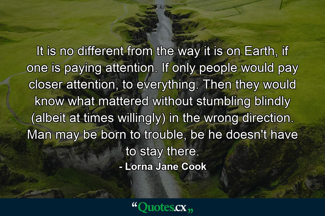 It is no different from the way it is on Earth, if one is paying attention. If only people would pay closer attention, to everything. Then they would know what mattered without stumbling blindly (albeit at times willingly) in the wrong direction. Man may be born to trouble, be he doesn't have to stay there. - Quote by Lorna Jane Cook