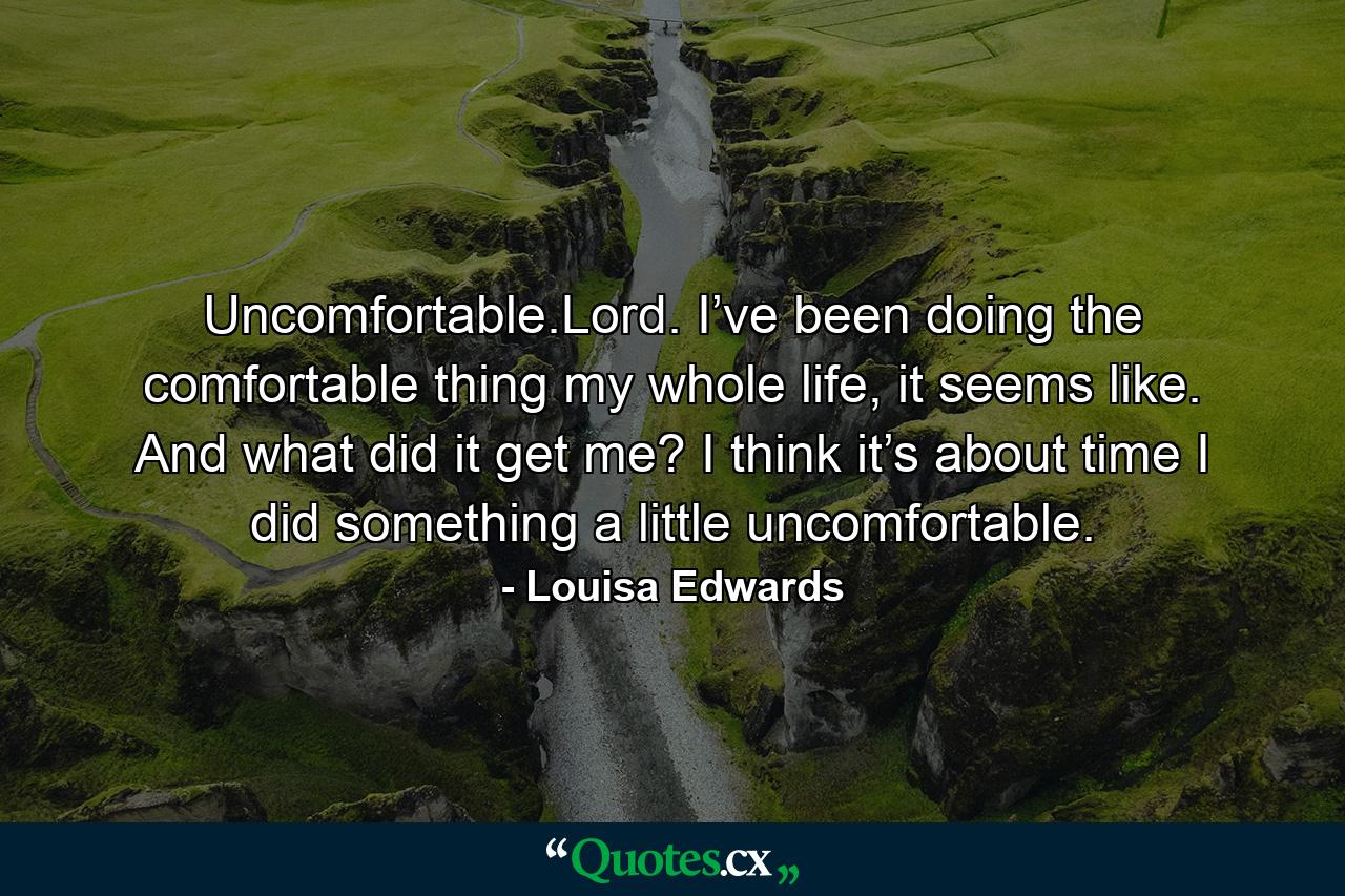 Uncomfortable.Lord. I’ve been doing the comfortable thing my whole life, it seems like. And what did it get me? I think it’s about time I did something a little uncomfortable. - Quote by Louisa Edwards