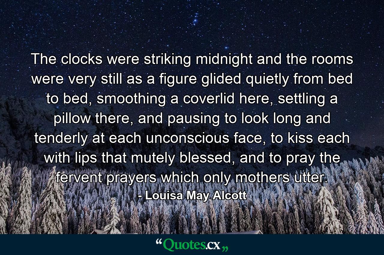 The clocks were striking midnight and the rooms were very still as a figure glided quietly from bed to bed, smoothing a coverlid here, settling a pillow there, and pausing to look long and tenderly at each unconscious face, to kiss each with lips that mutely blessed, and to pray the fervent prayers which only mothers utter. - Quote by Louisa May Alcott