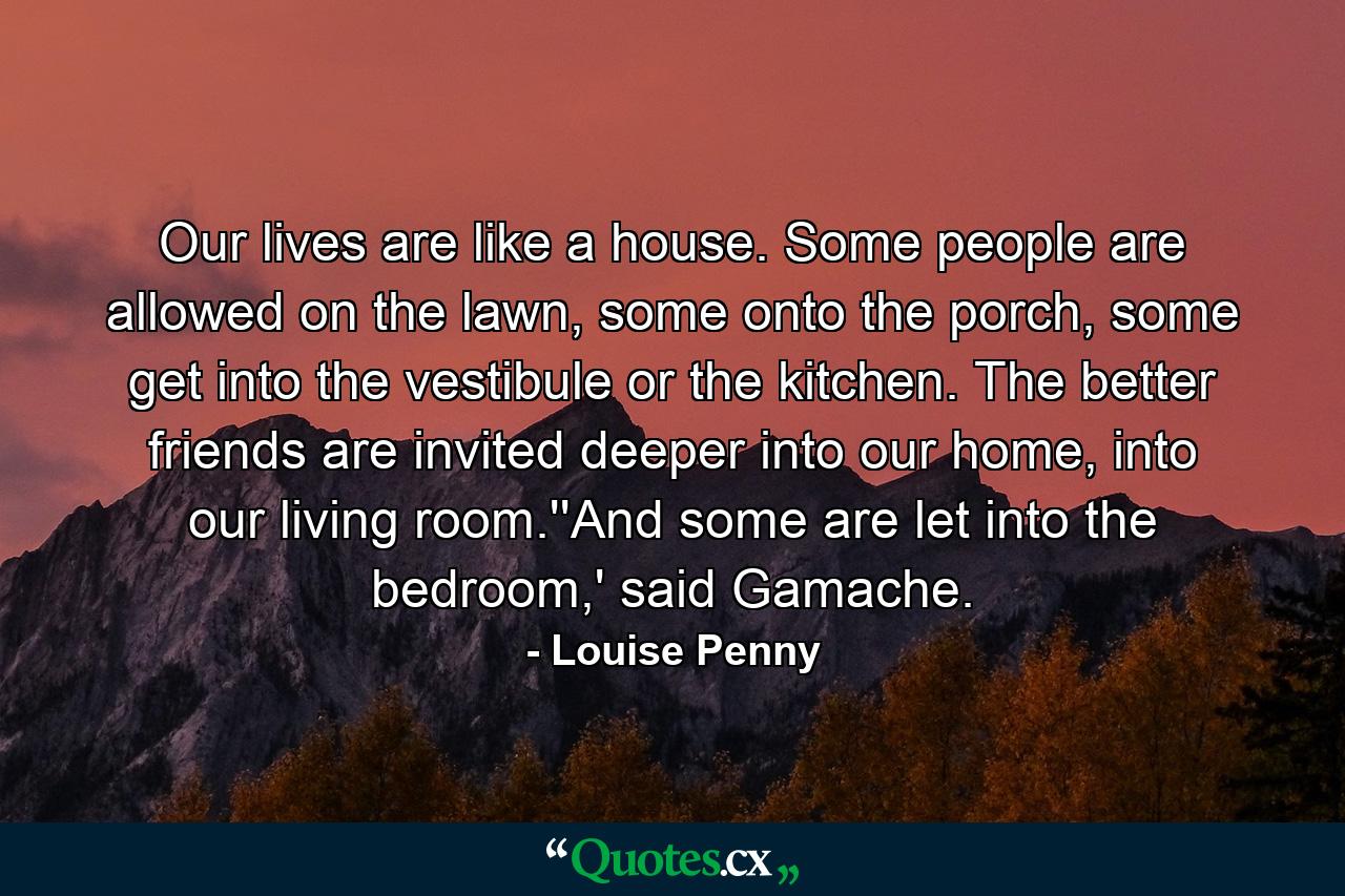 Our lives are like a house. Some people are allowed on the lawn, some onto the porch, some get into the vestibule or the kitchen. The better friends are invited deeper into our home, into our living room.''And some are let into the bedroom,' said Gamache. - Quote by Louise Penny