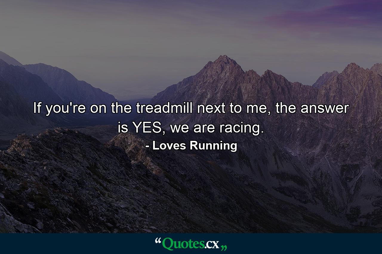 If you're on the treadmill next to me, the answer is YES, we are racing. - Quote by Loves Running