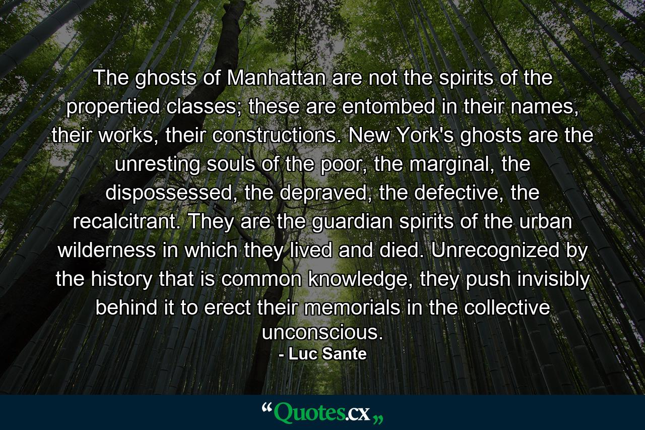 The ghosts of Manhattan are not the spirits of the propertied classes; these are entombed in their names, their works, their constructions. New York's ghosts are the unresting souls of the poor, the marginal, the dispossessed, the depraved, the defective, the recalcitrant. They are the guardian spirits of the urban wilderness in which they lived and died. Unrecognized by the history that is common knowledge, they push invisibly behind it to erect their memorials in the collective unconscious. - Quote by Luc Sante