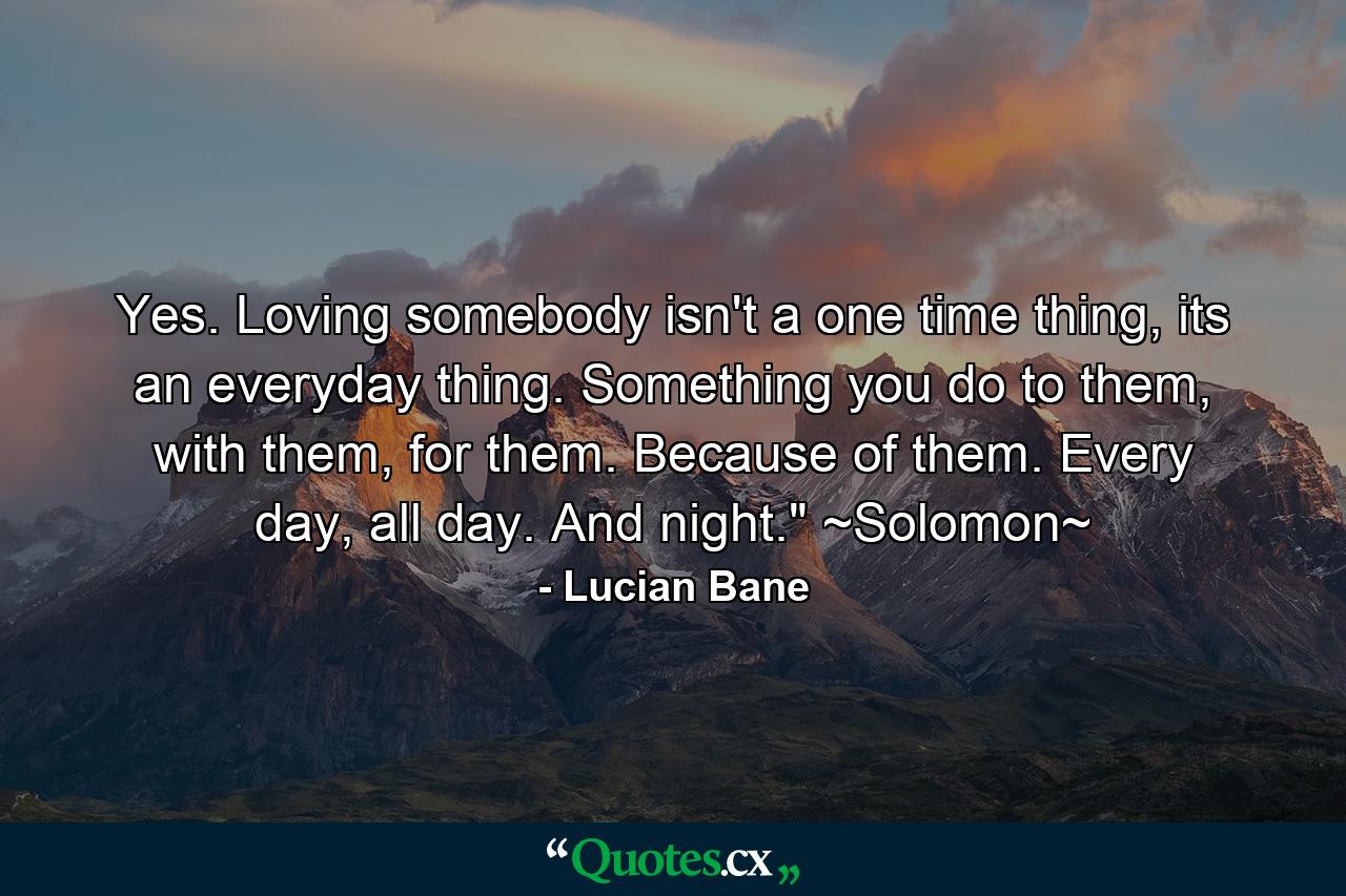 Yes. Loving somebody isn't a one time thing, its an everyday thing. Something you do to them, with them, for them. Because of them. Every day, all day. And night.