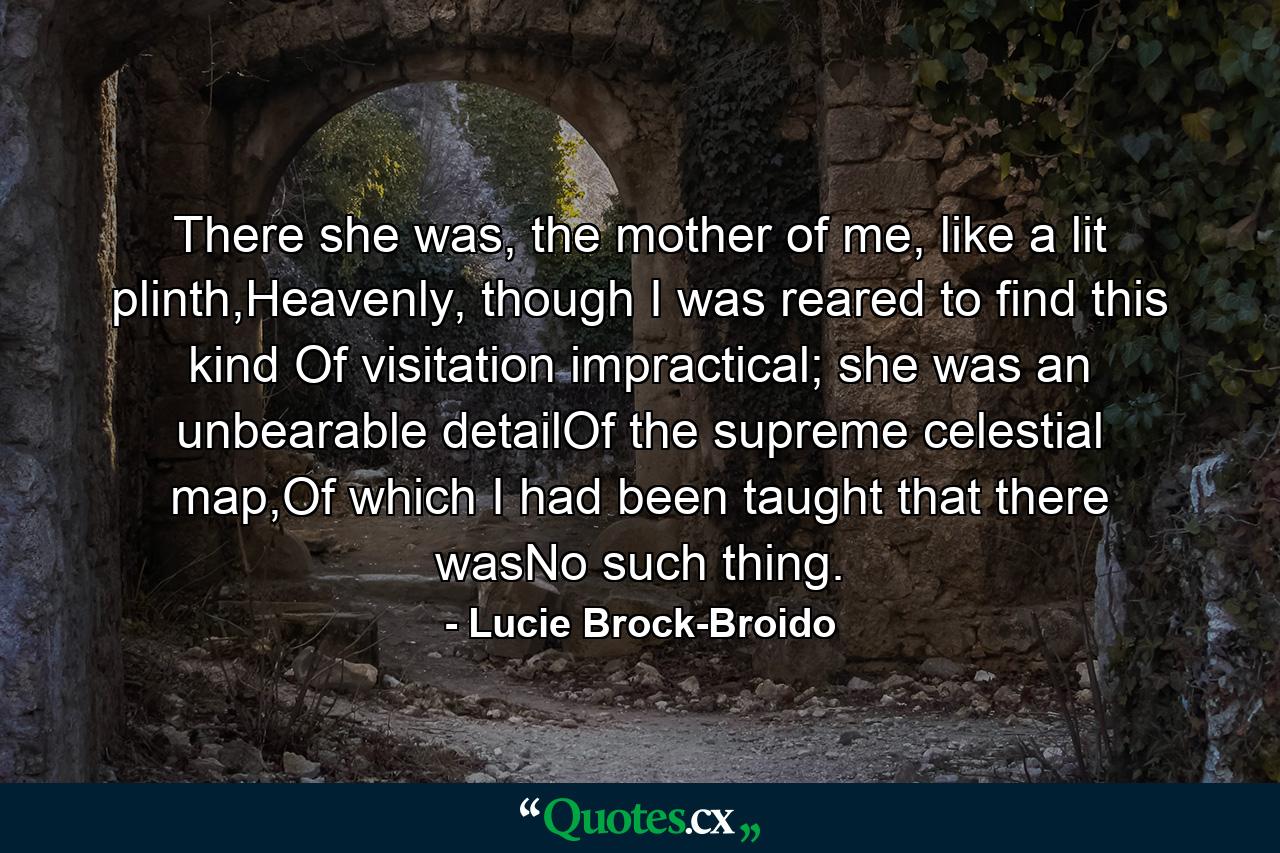 There she was, the mother of me, like a lit plinth,Heavenly, though I was reared to find this kind Of visitation impractical; she was an unbearable detailOf the supreme celestial map,Of which I had been taught that there wasNo such thing. - Quote by Lucie Brock-Broido