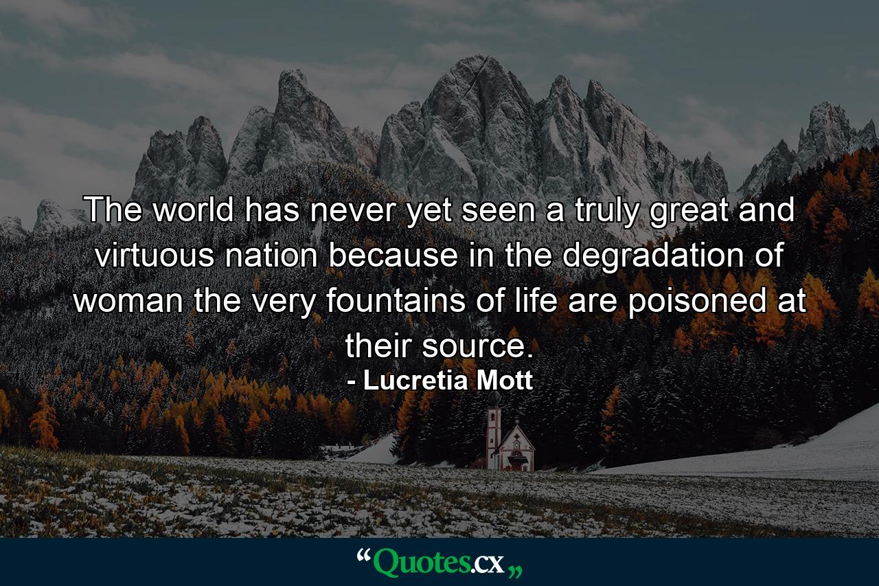 The world has never yet seen a truly great and virtuous nation because in the degradation of woman the very fountains of life are poisoned at their source. - Quote by Lucretia Mott