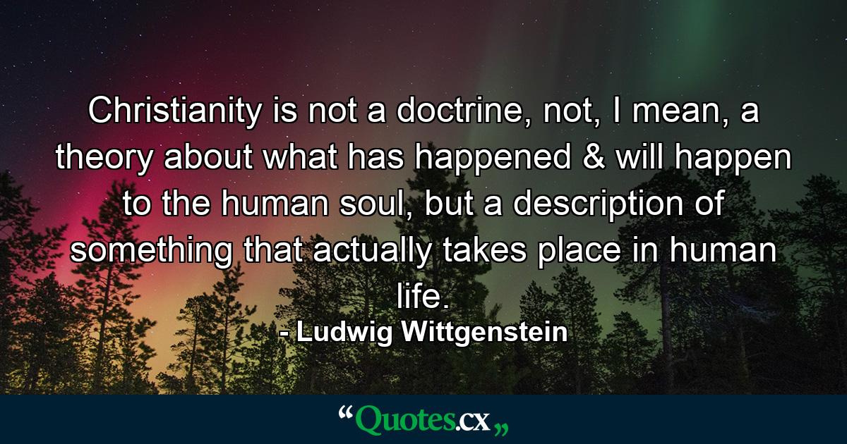 Christianity is not a doctrine, not, I mean, a theory about what has happened & will happen to the human soul, but a description of something that actually takes place in human life. - Quote by Ludwig Wittgenstein