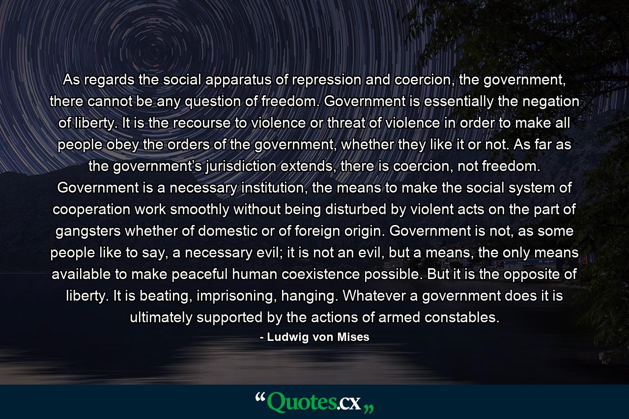 As regards the social apparatus of repression and coercion, the government, there cannot be any question of freedom. Government is essentially the negation of liberty. It is the recourse to violence or threat of violence in order to make all people obey the orders of the government, whether they like it or not. As far as the government’s jurisdiction extends, there is coercion, not freedom. Government is a necessary institution, the means to make the social system of cooperation work smoothly without being disturbed by violent acts on the part of gangsters whether of domestic or of foreign origin. Government is not, as some people like to say, a necessary evil; it is not an evil, but a means, the only means available to make peaceful human coexistence possible. But it is the opposite of liberty. It is beating, imprisoning, hanging. Whatever a government does it is ultimately supported by the actions of armed constables. - Quote by Ludwig von Mises