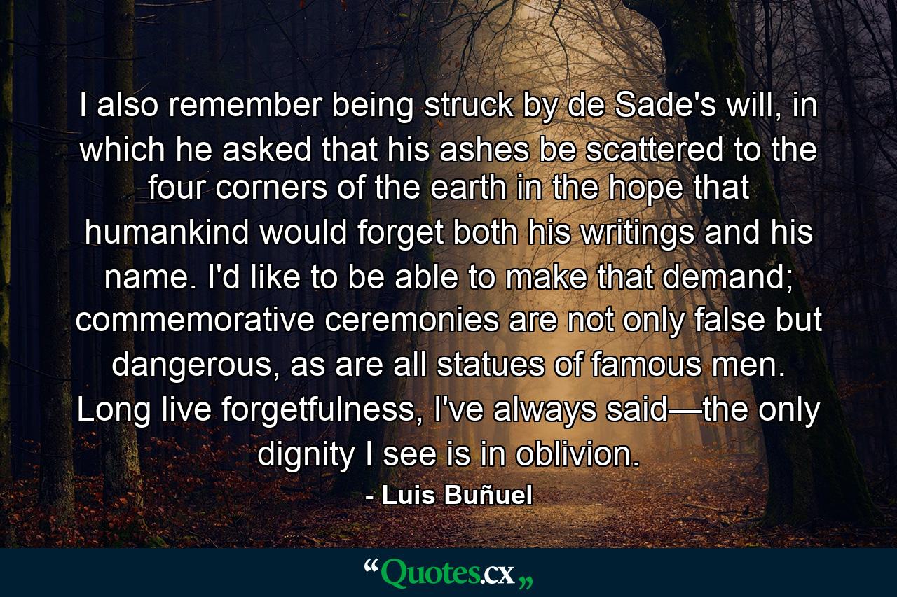 I also remember being struck by de Sade's will, in which he asked that his ashes be scattered to the four corners of the earth in the hope that humankind would forget both his writings and his name. I'd like to be able to make that demand; commemorative ceremonies are not only false but dangerous, as are all statues of famous men. Long live forgetfulness, I've always said—the only dignity I see is in oblivion. - Quote by Luis Buñuel