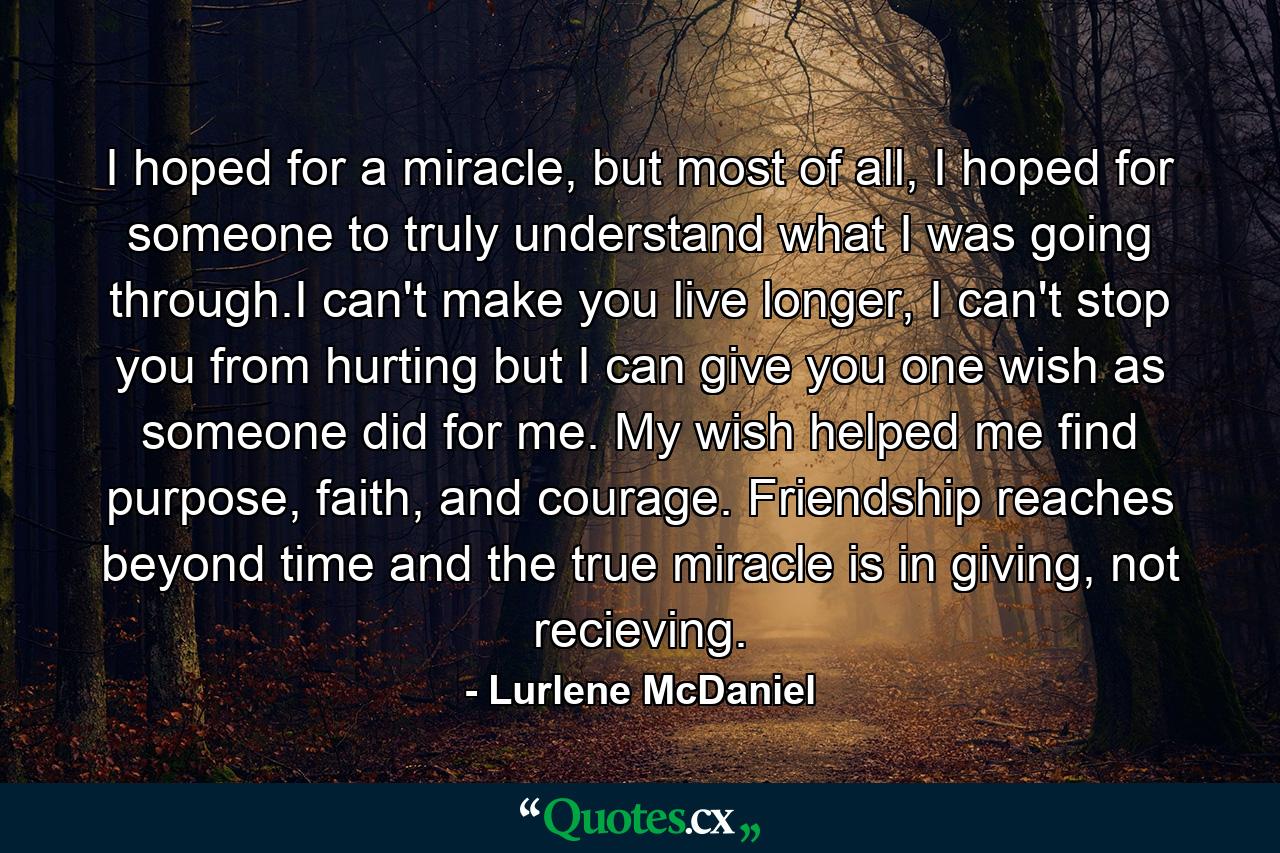 I hoped for a miracle, but most of all, I hoped for someone to truly understand what I was going through.I can't make you live longer, I can't stop you from hurting but I can give you one wish as someone did for me. My wish helped me find purpose, faith, and courage. Friendship reaches beyond time and the true miracle is in giving, not recieving. - Quote by Lurlene McDaniel