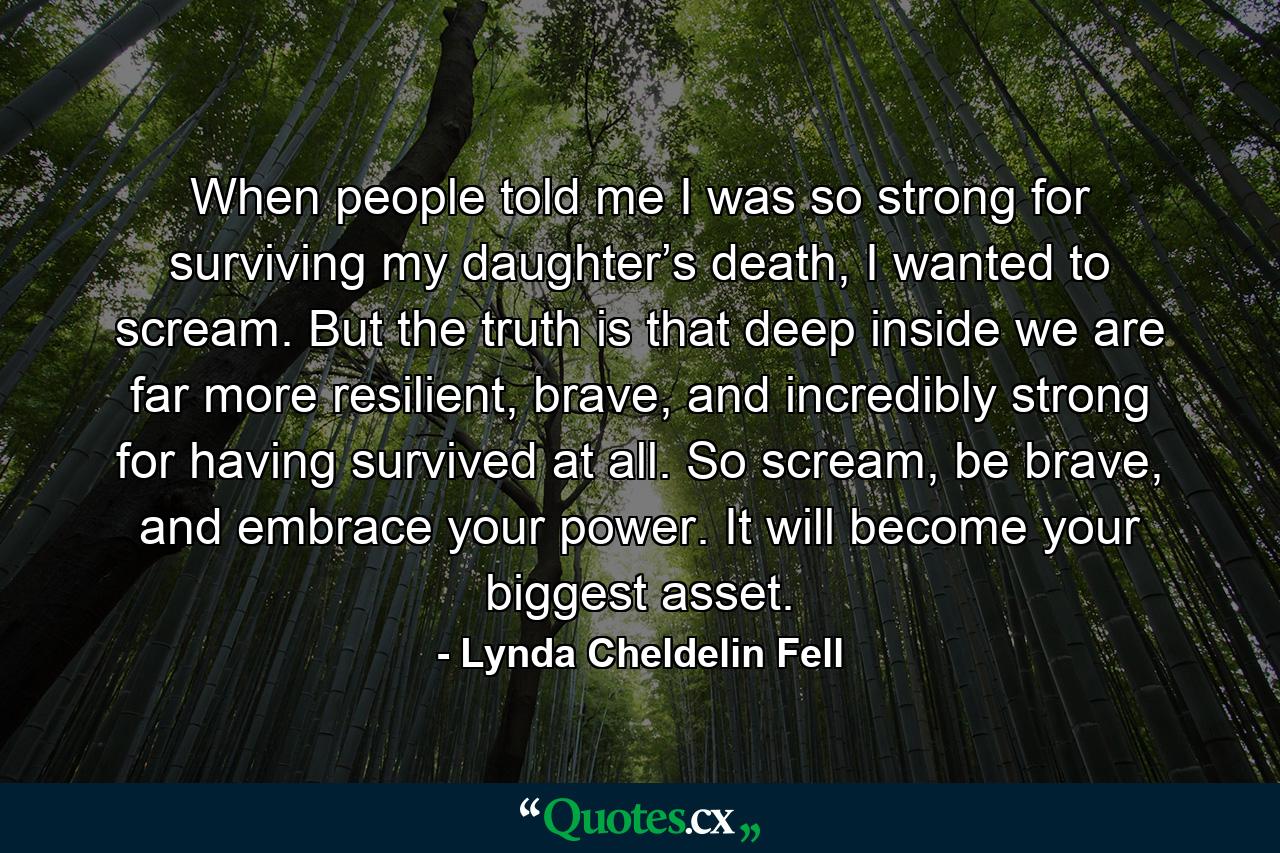 When people told me I was so strong for surviving my daughter’s death, I wanted to scream. But the truth is that deep inside we are far more resilient, brave, and incredibly strong for having survived at all. So scream, be brave, and embrace your power. It will become your biggest asset. - Quote by Lynda Cheldelin Fell