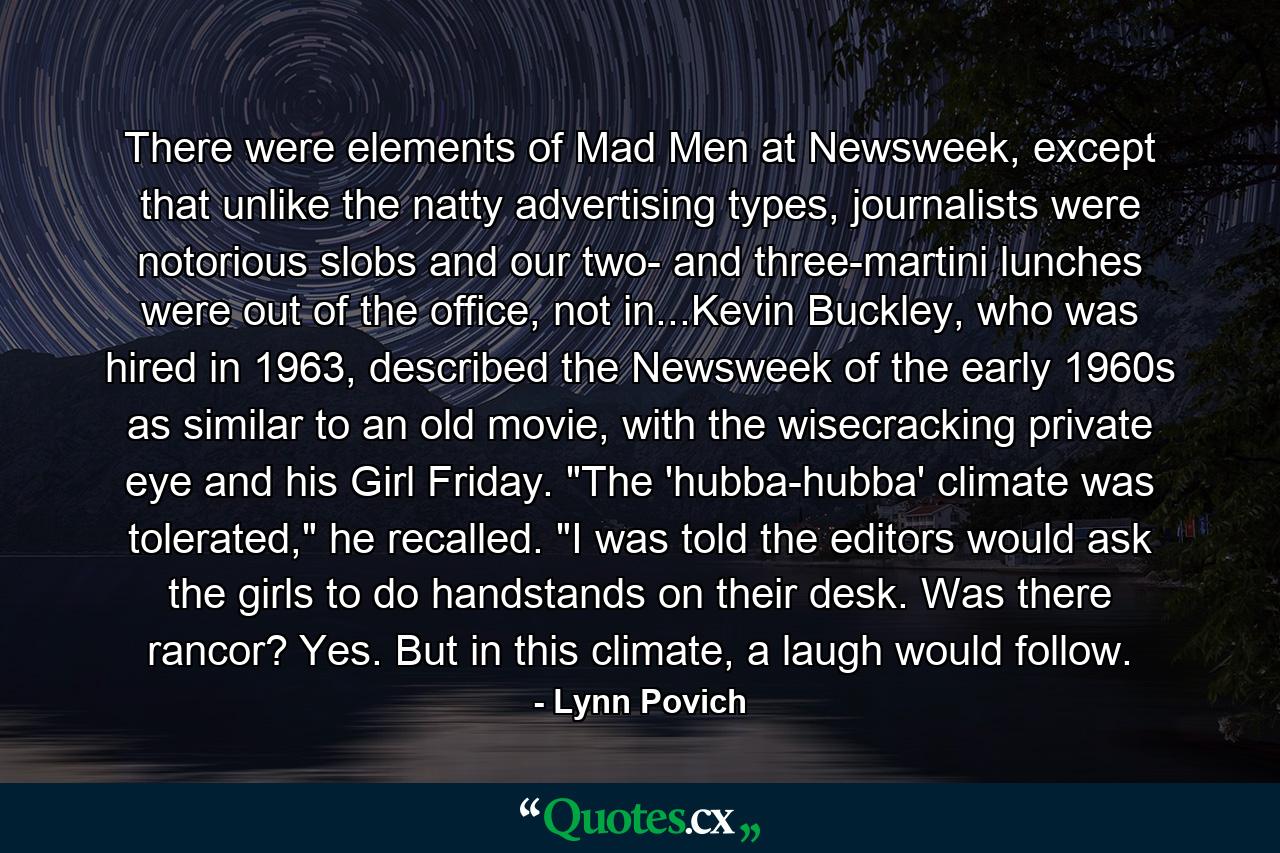 There were elements of Mad Men at Newsweek, except that unlike the natty advertising types, journalists were notorious slobs and our two- and three-martini lunches were out of the office, not in...Kevin Buckley, who was hired in 1963, described the Newsweek of the early 1960s as similar to an old movie, with the wisecracking private eye and his Girl Friday. 