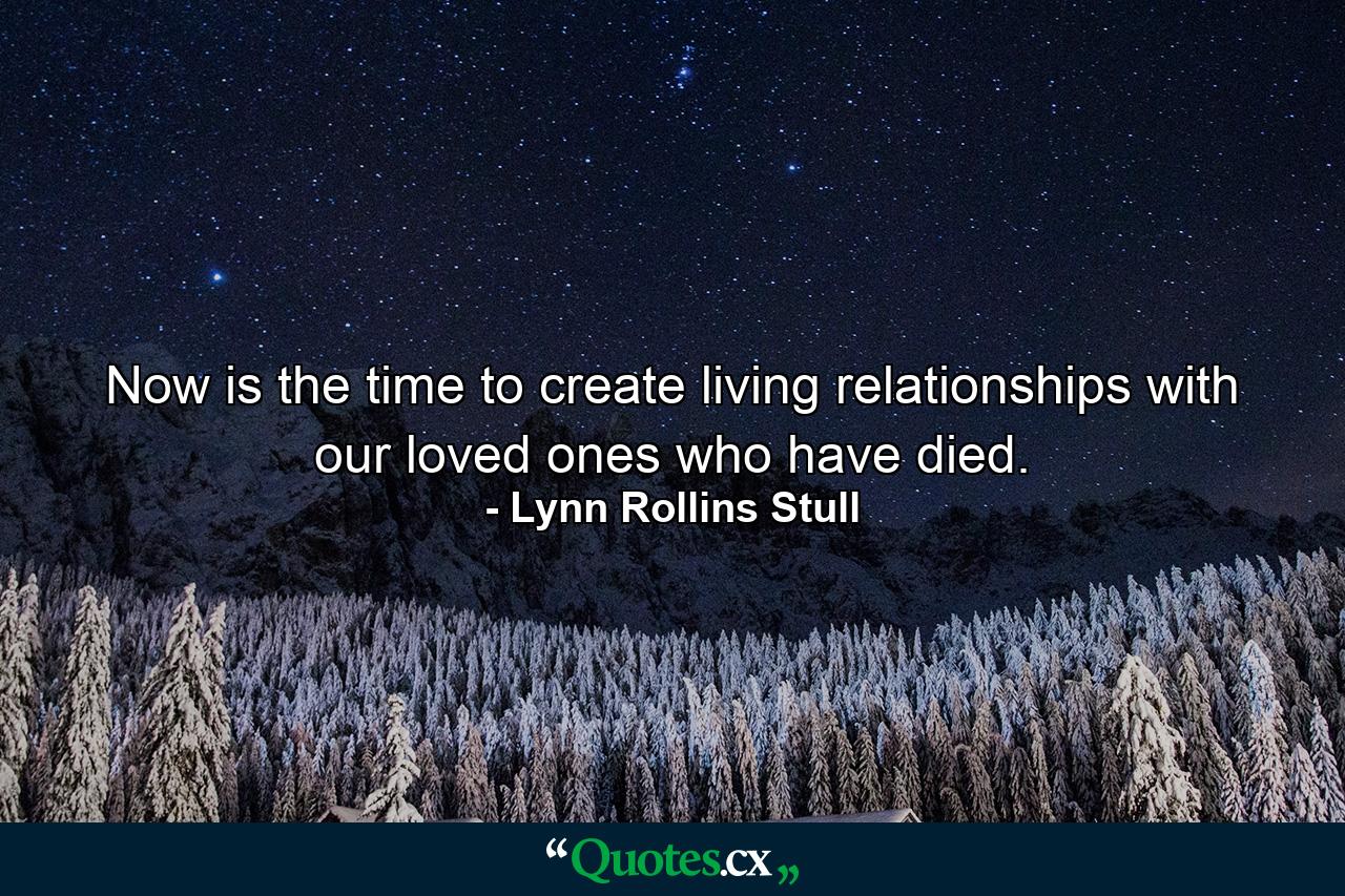 Now is the time to create living relationships with our loved ones who have died. - Quote by Lynn Rollins Stull