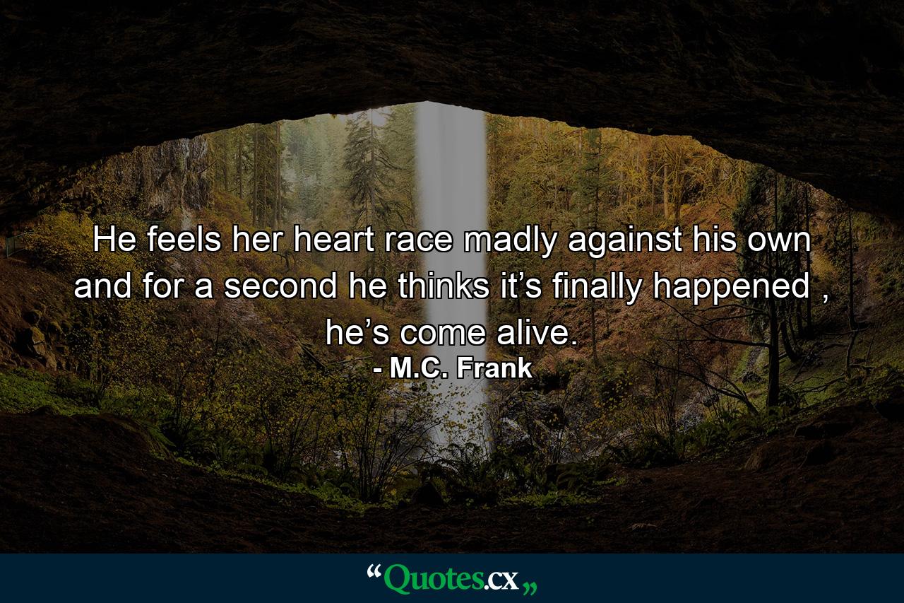 He feels her heart race madly against his own and for a second he thinks it’s finally happened , he’s come alive. - Quote by M.C. Frank