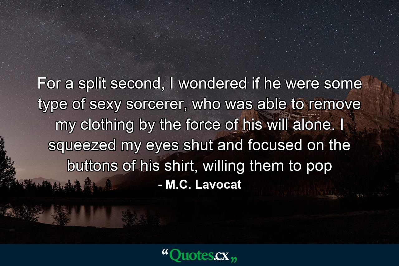 For a split second, I wondered if he were some type of sexy sorcerer, who was able to remove my clothing by the force of his will alone. I squeezed my eyes shut and focused on the buttons of his shirt, willing them to pop - Quote by M.C. Lavocat