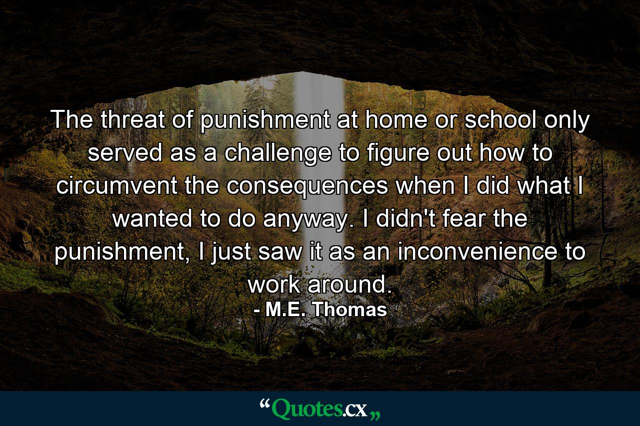 The threat of punishment at home or school only served as a challenge to figure out how to circumvent the consequences when I did what I wanted to do anyway. I didn't fear the punishment, I just saw it as an inconvenience to work around. - Quote by M.E. Thomas