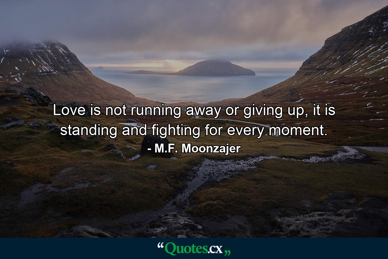 Love is not running away or giving up, it is standing and fighting for every moment. - Quote by M.F. Moonzajer