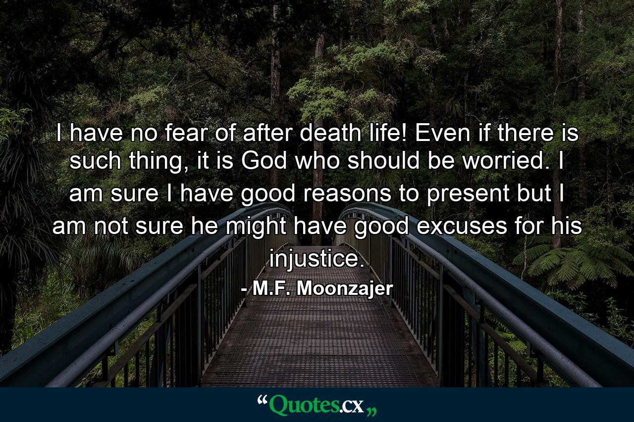 I have no fear of after death life! Even if there is such thing, it is God who should be worried. I am sure I have good reasons to present but I am not sure he might have good excuses for his injustice. - Quote by M.F. Moonzajer