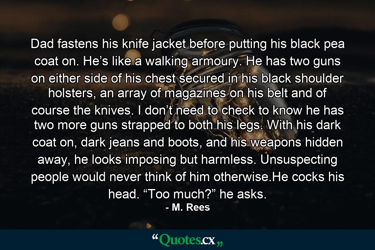 Dad fastens his knife jacket before putting his black pea coat on. He’s like a walking armoury. He has two guns on either side of his chest secured in his black shoulder holsters, an array of magazines on his belt and of course the knives. I don’t need to check to know he has two more guns strapped to both his legs. With his dark coat on, dark jeans and boots, and his weapons hidden away, he looks imposing but harmless. Unsuspecting people would never think of him otherwise.He cocks his head. “Too much?” he asks. - Quote by M. Rees