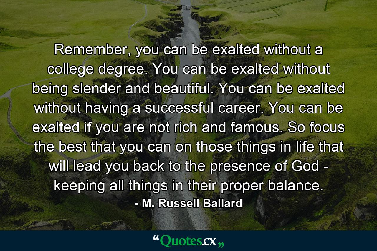 Remember, you can be exalted without a college degree. You can be exalted without being slender and beautiful. You can be exalted without having a successful career. You can be exalted if you are not rich and famous. So focus the best that you can on those things in life that will lead you back to the presence of God - keeping all things in their proper balance. - Quote by M. Russell Ballard